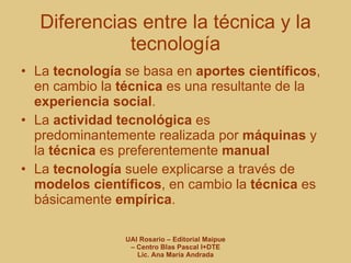 Diferencias entre la técnica y la tecnología La  tecnología  se basa en  aportes científicos , en cambio la  técnica  es una resultante de la  experiencia social . La  actividad tecnológica  es predominantemente realizada por  máquinas  y la  técnica  es preferentemente  manual La  tecnología  suele explicarse a través de  modelos científicos , en cambio la  técnica  es básicamente  empírica . 