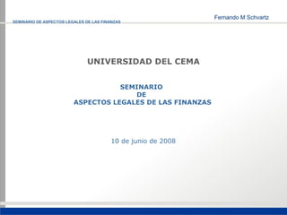 SEMINARIO DE ASPECTOS LEGALES DE LAS FINANZAS




                               UNIVERSIDAD DEL CEMA


                                    SEMINARIO
                                       DE
                         ASPECTOS LEGALES DE LAS FINANZAS




                                        10 de junio de 2008
 