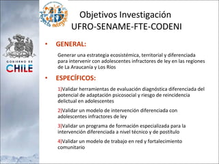 Objetivos Investigación  UFRO-SENAME-FTE-CODENI GENERAL: Generar una estrategia ecosistémica, territorial y diferenciada para intervenir con adolescentes infractores de ley en las regiones de La Araucanía y Los Ríos ESPECÍFICOS: Validar herramientas de evaluación diagnóstica diferenciada del potencial de adaptación psicosocial y riesgo de reincidencia delictual en adolescentes Validar un modelo de intervención diferenciada con adolescentes infractores de ley Validar un programa de formación especializada para la intervención diferenciada a nivel técnico y de postítulo Validar un modelo de trabajo en red y fortalecimiento comunitario 
