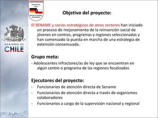 Objetivo del proyecto: El SENAME y socios estratégicos de otros sectores  han iniciado un proceso de mejoramiento de la reinserción social de jóvenes en centros, programas y regiones seleccionadas y han comenzado la puesta en marcha de una estrategia de extensión consensuada. Grupo meta:  - Adolescentes infractores/as de ley que se encuentran en algún centro o programa de las regiones focalizadas Ejecutores del proyecto:  Funcionarios de atención directa de Sename Funcionarios de atención directa a través de organismos colaboradores Funcionarios a cargo de la supervisión nacional y regional 