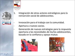 Integración de otros actores estratégicos para la reinserción social de adolescentes. Innovación para el trabajo con la comunidad. Apertura a nuevos socios. Generación de nuevas estrategias para la respuesta oportuna a las necesidades de los/las adolescentes, basada en la confianza y apoyo mutuo. 