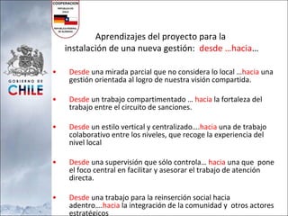 Aprendizajes del proyecto para la  instalación de una nueva gestión:  desde …hacia … Desde  una mirada parcial que no considera lo local … hacia  una gestión orientada al logro de nuestra visión compartida. Desde  un trabajo compartimentado …  hacia  la fortaleza del trabajo entre el circuito de sanciones. Desde  un estilo vertical y centralizado…. hacia  una de trabajo colaborativo entre los niveles, que recoge la experiencia del nivel local Desde  una supervisión que sólo controla…  hacia  una que  pone el foco central en facilitar y asesorar el trabajo de atención directa. Desde  una trabajo para la reinserción social hacia adentro…. hacia  la integración de la comunidad y  otros actores estratégicos 