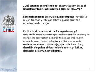 ¿Qué estamos entendiendo por sistematización desde el  Departamento de Justicia Juvenil (DJJ)  del SENAME? Sistematizar desde el servicio público implica:  Provocar la re-construcción y reflexión sobre la propia práctica o experiencias de trabajo. Facilitar la  sistematización de las experiencias y la evaluación de los procesos  que implementan los equipos; de manera de aprovechar los aprendizajes generados, con ayuda de una reflexión colectiva y crítica que permita  mejorar los procesos de trabajo, aparte de identificar, describir e impulsar el desarrollo de buenas prácticas, deseables de comunicar y difundir. 