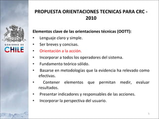 PROPUESTA ORIENTACIONES TECNICAS PARA CRC - 2010 Elementos clave de las orientaciones técnicas (OOTT): Lenguaje claro y simple. Ser breves y concisas. Orientación a la acción. Incorporar a todos los operadores del sistema. Fundamento teórico sólido. Basarse en metodologías que la evidencia ha relevado como efectivas. Contener elementos que permitan medir, evaluar resultados. Presentar indicadores y responsables de las acciones. Incorporar la perspectiva del usuario. 