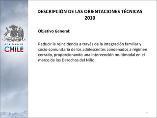 DESCRIPCIÓN DE LAS ORIENTACIONES TÉCNICAS 2010 Objetivo General: Reducir la reincidencia a través de la integración familiar y socio-comunitaria de los adolescentes condenados a régimen cerrado, proporcionando una intervención multimodal en el marco de los Derechos del Niño.  