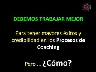 DEBEMOS TRABAJAR MEJOR
Para tener mayores éxitos y
credibilidad en los Procesos de
Coaching
Pero … ¿Cómo?
 