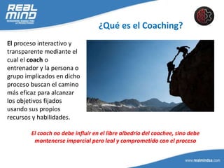 ¿Qué es el Coaching?
El proceso interactivo y
transparente mediante el
cual el coach o
entrenador y la persona o
grupo implicados en dicho
proceso buscan el camino
más eficaz para alcanzar
los objetivos fijados
usando sus propios
recursos y habilidades.
El coach no debe influir en el libre albedrío del coachee, sino debe
mantenerse imparcial pero leal y comprometido con el proceso
 