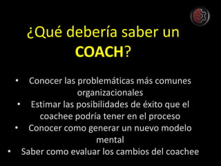 ¿Qué debería saber un
COACH?
• Conocer las problemáticas más comunes
organizacionales
• Estimar las posibilidades de éxito que el
coachee podría tener en el proceso
• Conocer como generar un nuevo modelo
mental
• Saber como evaluar los cambios del coachee
 