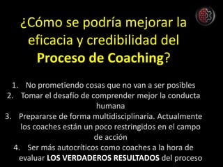 ¿Cómo se podría mejorar la
eficacia y credibilidad del
Proceso de Coaching?
1. No prometiendo cosas que no van a ser posibles
2. Tomar el desafío de comprender mejor la conducta
humana
3. Prepararse de forma multidisciplinaria. Actualmente
los coaches están un poco restringidos en el campo
de acción
4. Ser más autocríticos como coaches a la hora de
evaluar LOS VERDADEROS RESULTADOS del proceso
 