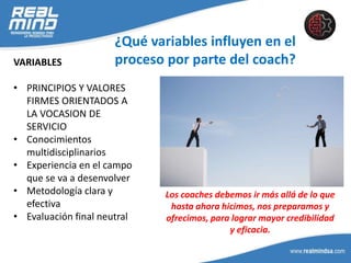 ¿Qué variables influyen en el
proceso por parte del coach?VARIABLES
• PRINCIPIOS Y VALORES
FIRMES ORIENTADOS A
LA VOCASION DE
SERVICIO
• Conocimientos
multidisciplinarios
• Experiencia en el campo
que se va a desenvolver
• Metodología clara y
efectiva
• Evaluación final neutral
Los coaches debemos ir más allá de lo que
hasta ahora hicimos, nos preparamos y
ofrecimos, para lograr mayor credibilidad
y eficacia.
 