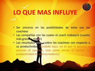 LO QUE MAS INFLUYE
• Ser sinceros en las posibilidades de éxito con los
coachees
• Las compañías con las cuales el coach trabaja/ó (cuanto
más grandes mejor)
• Los resultados reales sobre los coachees con respecto a
su productividad (Cuidado aquí, no es que le pareció el
proceso al coachee, sino como vieron el cambio de
productividad los patrocinadores)
 