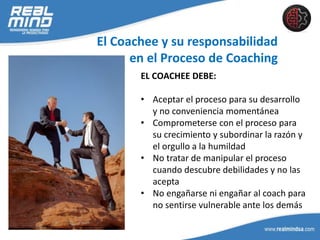 El Coachee y su responsabilidad
en el Proceso de Coaching
EL COACHEE DEBE:
• Aceptar el proceso para su desarrollo
y no conveniencia momentánea
• Comprometerse con el proceso para
su crecimiento y subordinar la razón y
el orgullo a la humildad
• No tratar de manipular el proceso
cuando descubre debilidades y no las
acepta
• No engañarse ni engañar al coach para
no sentirse vulnerable ante los demás
 
