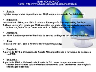 Suécia  registra sua primeira experiência em 1833, com um curso de Contabilidade;  Inglaterra  inicia-se em 1840 e, em 1843, é criada a  Phonografic Corresponding Society;    A  Open University,  criada em 1962, mantém um sistema de consultoria, apoiando outras nações a "fazer" uma educação a distância de qualidade;  Alemanha  em 1856, fundou o primeiro instituto de ensino de línguas por correspondência; EUA   inicia-se em 1874, com a  Illionois Weeleyan University;   Paquistão  A partir de 1974, a Universidade Aberta Allma Iqbal inicia a formação de docentes via EAD;  Sri Lanka   A partir de 1980, a Universidade Aberta de Sri Lanka tem procurado atender setores importantes para o desenvolvimento do país: profissões tecnológicas e formação docente;  EAD NO MUNDO F onte: http://www.funedi.edu.br/moodle/mod/forum   