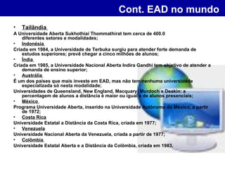 Cont. EAD no mundo   Tailândia  A Universidade Aberta Sukhothiai Thommathirat tem cerca de 400.0 00 alunos em  diferentes setores e modalidades;  Indonésia  Criada em 1984, a Universidade de Terbuka surgiu para atender forte demanda de estudos superiores; prevê chegar a cinco milhões de alunos;  Índia  Criada em 1985, a Universidade Nacional Aberta Indira Gandhi tem objetivo de atender a demanda de ensino superior;  Austrália  É um dos países que mais investe em EAD, mas não tem nenhuma universidade especializada só nesta modalidade;  Universidades de Queensland, New England, Macquary, Murdoch e Deakin: a percentagem de alunos a distância é maior ou igual a de alunos presenciais;  México  Programa Universidade Aberta, inserido na Universidade Autônoma do México, a partir de 1972;  Costa Rica   Universidade Estatal a Distância da Costa Rica, criada em 1977;  Venezuela   Universidade Nacional Aberta da Venezuela, criada a partir de 1977;  Colômbia  Universidade Estatal Aberta e a Distância da Colômbia, criada em 1983.  
