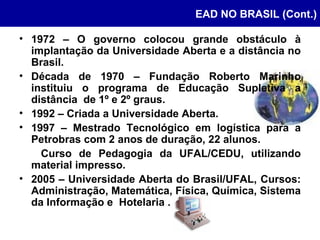 EAD NO BRASIL (Cont.) 1972 – O governo colocou grande obstáculo à implantação da Universidade Aberta e a distância no Brasil. Década de 1970 – Fundação Roberto Marinho instituiu o programa de Educação Supletiva a distância  de 1º e 2º graus. 1992 – Criada a Universidade Aberta. 1997 – Mestrado Tecnológico em logística para a Petrobras com 2 anos de duração, 22 alunos.  Curso de Pedagogia da UFAL/CEDU, utilizando material impresso. 2005 – Universidade Aberta do Brasil/UFAL, Cursos: Administração, Matemática, Física, Química, Sistema da Informação e  Hotelaria . 