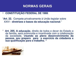 NORMAS GERAIS  CONSTITUIÇÃO FEDERAL DE 1988 : “ Art. 22.  Compete privativamente à União legislar sobre XXIV -  diretrizes e bases da educação nacional .” “  Art. 205. A educação , direito de todos e dever do Estado e da família, será promovida e incentivada com a colaboração da sociedade,  visando ao pleno desenvolvimento da pessoa, seu preparo  para  o exercício da cidadania e sua qualificação para o trabalho. “ 