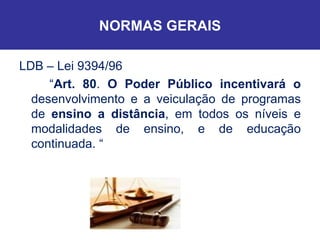 NORMAS GERAIS LDB – Lei 9394/96 “ Art. 80 .  O Poder Público incentivará o  desenvolvimento e a veiculação de programas de  ensino a distância , em todos os níveis e modalidades de ensino, e de educação continuada. “ 