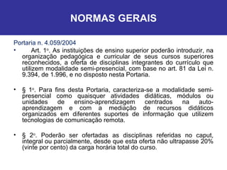NORMAS GERAIS Portaria n. 4.059/2004 Art. 1 o . As instituições de ensino superior poderão introduzir, na organização pedagógica e curricular de seus cursos superiores reconhecidos, a oferta de disciplinas integrantes do currículo que utilizem modalidade semi-presencial, com base no art. 81 da Lei n. 9.394, de 1.996, e no disposto nesta Portaria.  § 1 o . Para fins desta Portaria, caracteriza-se a modalidade semi-presencial como quaisquer atividades didáticas, módulos ou unidades de ensino-aprendizagem centrados na auto-aprendizagem e com a mediação de recursos didáticos organizados em diferentes suportes de informação que utilizem tecnologias de comunicação remota.  § 2 o . Poderão ser ofertadas as disciplinas referidas no caput, integral ou parcialmente, desde que esta oferta não ultrapasse 20% (vinte por cento) da carga horária total do curso.  