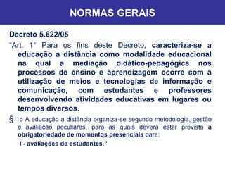 NORMAS GERAIS Decreto 5.622/05  “ Art. 1° Para os fins deste Decreto,  caracteriza-se a educação a distância como modalidade educacional na qual a mediação didático-pedagógica nos processos de ensino e aprendizagem ocorre com a utilização de meios e tecnologias de informação e comunicação, com estudantes e professores desenvolvendo atividades educativas em lugares ou tempos diversos . §  1o A educação a distância organiza-se segundo metodologia, gestão e avaliação peculiares, para as quais deverá estar prevista  a obrigatoriedade de momentos presenciais  para: I - avaliações de estudantes.” 