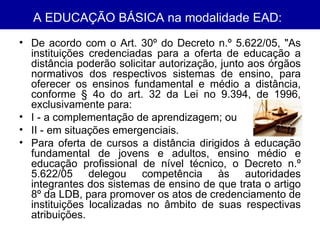 A EDUCAÇÃO BÁSICA na modalidade EAD:   De acordo com o Art. 30º do Decreto n.º 5.622/05, "As instituições credenciadas para a oferta de educação a distância poderão solicitar autorização, junto aos órgãos normativos dos respectivos sistemas de ensino, para oferecer os ensinos fundamental e médio a distância, conforme § 4o do art. 32 da Lei no 9.394, de 1996, exclusivamente para: I - a complementação de aprendizagem; ou II - em situações emergenciais. Para oferta de cursos a distância dirigidos à educação fundamental de jovens e adultos, ensino médio e educação profissional de nível técnico, o Decreto n.º 5.622/05 delegou competência às autoridades integrantes dos sistemas de ensino de que trata o artigo 8º da LDB, para promover os atos de credenciamento de instituições localizadas no âmbito de suas respectivas atribuições. 