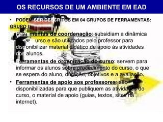 OS RECURSOS DE UM AMBIENTE EM EAD PODEM  SER DESCR ITOS EM 04 GRUPOS DE FERRAMENTAS: GRUPO I: Ferra mentas de coordenação : subsidiam a dinâmica de  um c urso e são utilizados pelo professor para  disp onibilizar material didático de apoio às atividades  dos  alunos. F erramentas de organização do curso : servem para informar os alunos sobre procedimento do curso, o que se espera do aluno, duração, objetivos e a avaliação. Ferramentas de apoio aos professores : são disponibilizadas para que publiquem as atividades do curso, o material de apoio (guias, textos, sites na internet).  