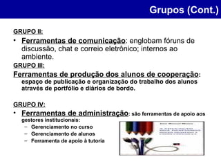 GRUPO II: Ferramentas de comunicação : englobam fóruns de discussão, chat e correio eletrônico; internos ao ambiente. GRUPO III: Ferramentas de produção dos alunos de cooperação : espaço de publicação e organização do trabalho dos alunos através de portfólio e diários de bordo. GRUPO IV: Ferramentas de administração : são ferramentas de apoio aos gestores institucionais: Gerenciamento no curso Gerenciamento de alunos  Ferramenta de apoio à tutoria Grupos (Cont.) 