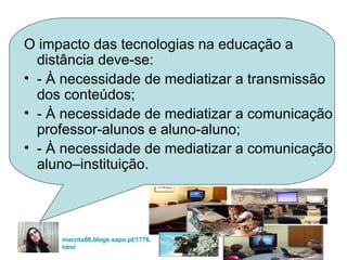 O impacto das tecnologias na educação a distância deve-se: - À necessidade de mediatizar a transmissão dos conteúdos; - À necessidade de mediatizar a comunicação professor-alunos e aluno-aluno; - À necessidade de mediatizar a comunicação aluno–instituição. marcita86.blogs.sapo. pt /1776. html   