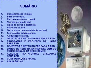 SUMÁRIO Considerações iniciais. Base conceitual. Ead no mundo e no brasil. Normas gerais de ead. Tipos de curso a distância. Estrutura da ead. Os recursos de um ambiente em ead. Tecnologias educacionais. A educação e as tic. OBJETIVOS E METAS DO PNE PARA A EAD. PROGRAMAS E PROJETOS DA UNIÃO PARA EAD. OBJETIVOS E METAS DO PEE PARA A EAD. DADOS OBTIDOS NA ENTREVISTA COM OS PROFISSIONAIS  DA SED E SEMED ALGUMAS PLATAFORMAS UTILIZADAS PARA EAD. CONSIDERAÇÕES FINAIS. REFERÊNCIAS 
