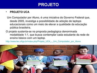 PROJETO PROJETO UCA Um Computador por Aluno, é uma iniciativa do Governo Federal que, desde 2005, investiga a possibilidade de adoção de laptops educacionais como um meio de elevar a qualidade da educação pública brasileira.  O projeto sustenta-se na proposta pedagógica denominada modalidade 1:1, que busca contemplar cada estudante da rede de ensino básico com um laptop. http://www.lec.ufrgs.br/index. php / Projeto_UCA_ -_ Um_Computador_por_Aluno 
