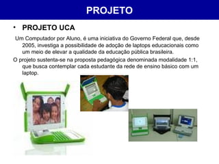 PROJETO PROJETO UCA Um Computador por Aluno, é uma iniciativa do Governo Federal que, desde 2005, investiga a possibilidade de adoção de laptops educacionais como um meio de elevar a qualidade da educação pública brasileira.  O projeto sustenta-se na proposta pedagógica denominada modalidade 1:1, que busca contemplar cada estudante da rede de ensino básico com um laptop.  