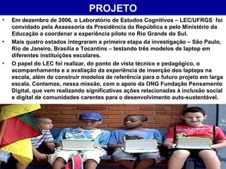 PROJETO Em dezembro de 2006, o Laboratório de Estudos Cognitivos – LEC/UFRGS  foi convidado pela Assessoria da Presidência da República e pelo Ministério da Educação a coordenar a experiência piloto no Rio Grande do Sul. Mais quatro estados integraram a primeira etapa da investigação – São Paulo, Rio de Janeiro, Brasília e Tocantins – testando três modelos de laptop em diferentes instituições escolares.  O papel do LEC foi realizar, do ponto de vista técnico e pedagógico, o acompanhamento e a avaliação da experiência de inserção dos laptops na escola, além de construir modelos de referência para o futuro projeto em larga escala. Contamos, nessa missão, com o apoio da ONG Fundação Pensamento Digital, que vem realizando significativas ações relacionadas à inclusão social e digital de comunidades carentes para o desenvolvimento auto-sustentável.   