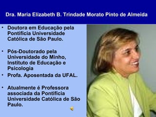 Dra. Maria Elizabeth B. Trindade Morato Pinto de Almeida   Doutora em Educação pela Pontifícia Universidade Católica de São Paulo. Pós-Doutorado pela Universidade do Minho, Instituto de Educação e Psicologia Profa. Aposentada da UFAL. Atualmente é Professora associada da Pontifícia Universidade Católica de São Paulo. 
