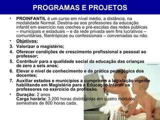 PROGRAMAS E PROJETOS PROINFANTIL  é um curso em nível médio, a distância, na modalidade Normal. Destina-se aos professores da educação infantil em exercício nas creches e pré-escolas das redes públicas – municipais e estaduais – e da rede privada sem fins lucrativos – comunitárias, filantrópicas ou confessionais – conveniadas ou não. Objetivos: Valorizar o magistério;  Oferecer condições de crescimento profissional e pessoal ao professor;  Contribuir para a qualidade social da educação das crianças de zero a seis anos;  Elevar o nível de conhecimento e da prática pedagógica dos docentes;  Auxiliar estados e municípios a cumprirem a legislação vigente habilitando em Magistério para a Educação Infantil os professores no exercício da profissão. Duração:  2 anos  Carga horária:  3.200 horas distribuídas em quatro módulos semestrais de 800 horas cada. 