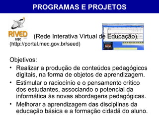 PROGRAMAS E PROJETOS (Rede Interativa Virtual de Educação)  (http://portal.mec.gov.br/seed) Objetivos: Realizar a produção de conteúdos pedagógicos digitais, na forma de objetos de aprendizagem.  Estimular o raciocínio e o pensamento crítico dos estudantes, associando o potencial da informática às novas abordagens pedagógicas.  Melhorar a aprendizagem das disciplinas da educação básica e a formação cidadã do aluno.  