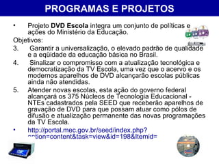 PROGRAMAS E PROJETOS Projeto  DVD Escola  integra um conjunto de políticas e ações do Ministério da Educação. Objetivos: Garantir a universalização, o elevado padrão de qualidade e a eqüidade da educação básica no Brasil. Sinalizar o compromisso com a atualização tecnológica e democratização da TV Escola, uma vez que o acervo e os modernos aparelhos de DVD alcançarão escolas públicas ainda não atendidas.  Atender novas escolas, esta ação do governo federal alcançará os 375 Núcleos de Tecnologia Educacional - NTEs cadastrados pela SEED que receberão aparelhos de gravação de DVD para que possam atuar como pólos de difusão e atualização permanente das novas programações da TV Escola. http://portal.mec.gov.br/seed/index.php?option=content&task=view&id=198&Itemid= 
