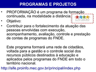 PROGRAMAS E PROJETOS PROFORMAÇÃO é um programa de formação continuada, na modalidade a distância. Objetivo: Contribuir para o fortalecimento da atuação das pessoas envolvidas com execução, acompanhamento, avaliação, controle e prestação de contas de programas do FNDE.  Este programa formará uma rede de cidadãos, voltada para a gestão e o controle social dos recursos públicos destinados à educação e aplicados pelos programas do FNDE em todo o território nacional.  http://sife.proinfo.mec.gov.br/principal/index.php 
