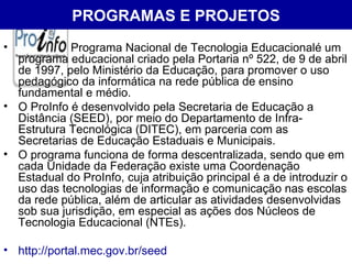PROGRAMAS E PROJETOS Programa Nacional de Tecnologia Educacionalé um programa educacional criado pela Portaria nº 522, de 9 de abril de 1997, pelo Ministério da Educação, para promover o uso pedagógico da informática na rede pública de ensino fundamental e médio. O ProInfo é desenvolvido pela Secretaria de Educação a Distância (SEED), por meio do Departamento de Infra-Estrutura Tecnológica (DITEC), em parceria com as Secretarias de Educação Estaduais e Municipais. O programa funciona de forma descentralizada, sendo que em cada Unidade da Federação existe uma Coordenação Estadual do ProInfo, cuja atribuição principal é a de introduzir o uso das tecnologias de informação e comunicação nas escolas da rede pública, além de articular as atividades desenvolvidas sob sua jurisdição, em especial as ações dos Núcleos de Tecnologia Educacional (NTEs). http://portal.mec.gov.br/seed 