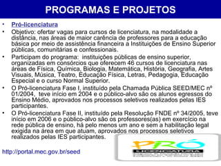 PROGRAMAS E PROJETOS Pró-licenciatura Objetivo: ofertar vagas para cursos de licenciatura, na modalidade a distância, nas áreas de maior carência de professores para a educação básica por meio de assistência financeira a Instituições de Ensino Superior públicas, comunitárias e confessionais.  Participam do programa:  instituições públicas de ensino superior, organizadas em consórcios que oferecem 46 cursos de licenciatura nas áreas de Física, Química, Biologia, Matemática, História, Geografia, Artes Visuais, Música, Teatro, Educação Física, Letras, Pedagogia, Educação Especial e o curso Normal Superior. O Pró-licenciatura Fase I, instituído pela Chamada Pública SEED/MEC nº 01/2004,  teve início em 2004 e o público-alvo são os alunos egressos do Ensino Médio, aprovados nos processos seletivos realizados pelas IES participantes. O Pró-licenciatura Fase II, instituído pela Resolução FNDE nº 34/2005, teve início em 2006 e o público-alvo são os professores(as) em exercício na rede pública de ensino, há pelo menos um ano e sem a habilitação legal exigida na área em que atuam, aprovados nos processos seletivos realizados pelas IES participantes.  http://portal.mec.gov.br/seed 