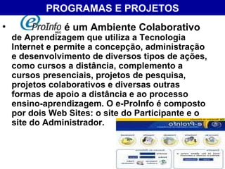 PROGRAMAS E PROJETOS é um Ambiente Colaborativo  de Aprendizagem que utiliza a Tecnologia Internet e permite a concepção, administração e desenvolvimento de diversos tipos de ações, como cursos a distância, complemento a cursos presenciais, projetos de pesquisa, projetos colaborativos e diversas outras formas de apoio a distância e ao processo ensino-aprendizagem. O e-ProInfo é composto por dois Web Sites: o site do Participante e o site do Administrador. 