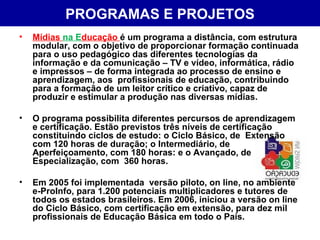 PROGRAMAS   E PROJETOS Mídias  na E ducação  é um programa a distância, com estrutura modular, com o objetivo de proporcionar formação continuada para o uso pedagógico das diferentes tecnologias da informação e da comunicação – TV e vídeo, informática, rádio e impressos – de forma integrada ao processo de ensino e aprendizagem, aos  profissionais de educação, contribuindo para a formação de um leitor crítico e criativo, capaz de produzir e estimular a produção nas diversas mídias. O programa possibilita diferentes percursos de aprendizagem e certificação. Estão previstos três níveis de certificação constituindo ciclos de estudo: o Ciclo Básico, de  Extensão com 120 horas de duração; o Intermediário, de Aperfeiçoamento, com 180 horas: e o Avançado, de Especialização, com  360 horas. Em 2005 foi implementada  versão piloto, on line, no ambiente e-ProInfo, para 1.200 potenciais multiplicadores e tutores de todos os estados brasileiros. Em 2006, iniciou a versão on line  do Ciclo Básico, com certificação em extensão, para dez mil profissionais de Educação Básica em todo o País. 