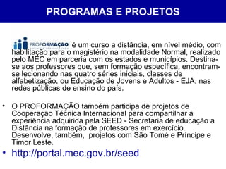 PROGRAMAS E PROJETOS é um curso a distância, em nível médio, com habilitação para o magistério na modalidade Normal, realizado pelo MEC em parceria com os estados e municípios. Destina-se aos professores que, sem formação específica, encontram-se lecionando nas quatro séries iniciais, classes de alfabetização, ou Educação de Jovens e Adultos - EJA, nas redes públicas de ensino do país. O PROFORMAÇÃO também participa de projetos de Cooperação Técnica Internacional para compartilhar a experiência adquirida pela SEED - Secretaria de educação a Distância na formação de professores em exercício. Desenvolve, também,  projetos com São Tomé e Príncipe e Timor Leste. http://portal.mec.gov.br/seed 