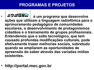 PROGRAMAS E PROJETOS é um programa que desenvolve ações que utilizam a linguagem radiofônica para o aprimoramento pedagógico de comunidades escolares, o desenvolvimento de protagonismos cidadãos e o treinamento de grupos profissionais. Entendemos que o salto tecnológico, que tem causado profundas modificações culturais, pode efetivamente trazer melhorias sociais, sobretudo quando se ampliarem as oportunidades de apreensão do saber através das variadas mídias existentes. http://portal.mec.gov.br 