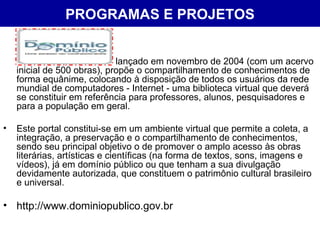 PROGRAMAS E PROJETOS lançado em novembro de 2004 (com um acervo inicial de 500 obras), propõe o compartilhamento de conhecimentos de forma equânime, colocando à disposição de todos os usuários da rede mundial de computadores - Internet - uma biblioteca virtual que deverá se constituir em referência para professores, alunos, pesquisadores e para a população em geral.  Este portal constitui-se em um ambiente virtual que permite a coleta, a integração, a preservação e o compartilhamento de conhecimentos, sendo seu principal objetivo o de promover o amplo acesso às obras literárias, artísticas e científicas (na forma de textos, sons, imagens e vídeos), já em domínio público ou que tenham a sua divulgação devidamente autorizada, que constituem o patrimônio cultural brasileiro e universal.  http://www.dominiopublico.gov.br 