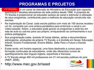 PROGRAMAS E PROJETOS é um canal de televisão do Ministério da Educação que capacita, aperfeiçoa e atualiza educadores da rede pública desde 1996. A proposta da TV Escola é proporcionar ao educador acesso ao canal e estimular a utilização de seus programas, contribuindo para a melhoria da educação construída nas escolas. Na implantação do Canal, cada escola pública com mais de 100 alunos recebeu um kit, composto por uma antena parabólica para sintonizar o canal e um vídeo-cassete. Assim, o educador pode gravar os programas e exibi-los em sala de aula ou usá-los para uso próprio, enriquecendo se conhecimento e sua prática pedagógica. Sua programação exibe, durante 24 horas diárias, séries e documentários estrangeiros, produções da própria TV Escola, e é dividida em faixas: Educação Infantil, Ensino Fundamental, Ensino Médio, Salto Para o Futuro e Escola Aberta. Existe ainda, em horário especial, uma faixa destinada a cursos para a formação continuada de educadores, onde são oferecidos cursos de aperfeiçoamento das línguas inglesa, espanhola e francesa. A TV Escola atinge 400 mil professores em 21 mil escolas públicas do país (INEP, 2006). http://www.mec.gov.br/seed 