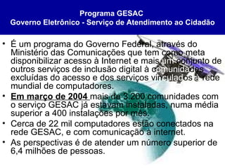 É um programa do Governo Federal, através do Ministério das Comunicações que tem como meta disponibilizar acesso à Internet e mais  um  conjunto de outros serviços de inclusão digital à c omunida des excluídas do acesso e dos serviços vin culad os  à  rede mundial de computadores. Em março de 2004  mais de 3.200 comunidades com o serviço GESAC já estavam instaladas, numa média superior a 400 instalações por mês. Cerca de 22 mil computadores estão conectados na rede GESAC, e com comunicação à internet. As perspectivas é de atender um número superior de 6,4 milhões de pessoas.  Programa GESAC   Governo Eletrônico - Serviço de Atendimento ao Cidadão 