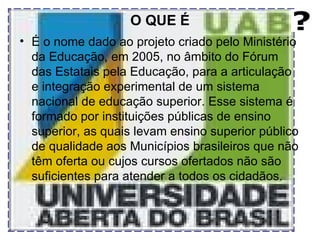 O QUE É É o nome dado ao projeto criado pelo Ministério da Educação, em 2005, no âmbito do Fórum das Estatais pela Educação, para a articulação e integração experimental de um sistema nacional de educação superior. Esse sistema é formado por instituições públicas de ensino superior, as quais levam ensino superior público de qualidade aos Municípios brasileiros que não têm oferta ou cujos cursos ofertados não são suficientes para atender a todos os cidadãos. 