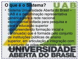 O que é o Sistema?   Sistema Universidade Aberta do Brasil – UAB é a denominação representativa genérica para a rede nacional experimental voltada para pesquisa e para a educação superior (compreendendo formação inicial e continuada) que é formada pelo conjunto de instituições públicas de ensino superior, em articulação e integração com o conjunto de pólos municipais de apoio presencial. 