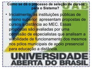 Como se dá o processo de seleção de cursos para o Sistema?   Inicialmente, as instituições públicas de ensino superior  apresentam propostas de cursos a distância ao MEC. Essas propostas são avaliadas por uma comissão de especialistas que analisam a viabilidade de funcionamento dos mesmos nos pólos municipais de apoio presencial para educação a distância. 