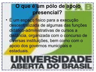 O que é um pólo de apoio presencial?   É um espaço físico para a execução descentralizada de algumas das funções didático-administrativas de cursos a distância, organizada com o concurso de diversas instituições, bem como com o apoio dos governos municipais e estaduais.  