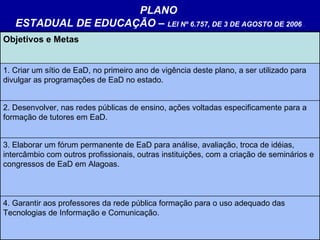 PLANO  ESTADUAL DE EDUCAÇÃO –  LEI Nº 6.757, DE 3 DE AGOSTO DE 2006   . Objetivos e Metas   1. Criar um sítio de EaD, no primeiro ano de vigência deste plano, a ser utilizado para divulgar as programações de EaD no estado. 2. Desenvolver, nas redes públicas de ensino, ações voltadas especificamente para a formação de tutores em EaD.  3. Elaborar um fórum permanente de EaD para análise, avaliação, troca de idéias, intercâmbio com outros profissionais, outras instituições, com a criação de seminários e congressos de EaD em Alagoas. 4. Garantir aos professores da rede pública formação para o uso adequado das Tecnologias de Informação e Comunicação.  